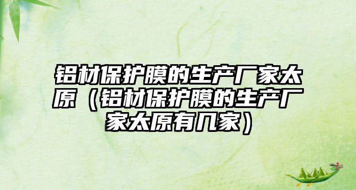 鋁材保護(hù)膜的生產(chǎn)廠家太原（鋁材保護(hù)膜的生產(chǎn)廠家太原有幾家）